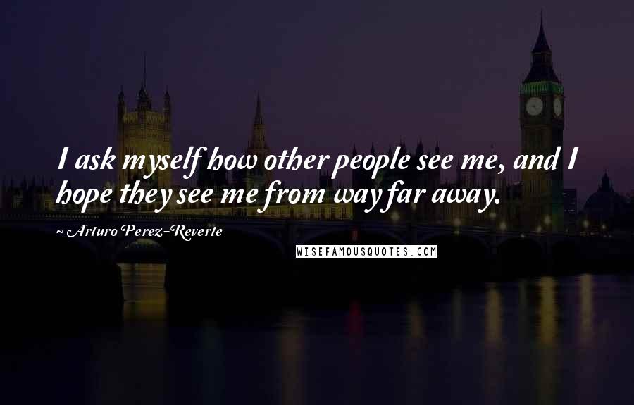 Arturo Perez-Reverte Quotes: I ask myself how other people see me, and I hope they see me from way far away.