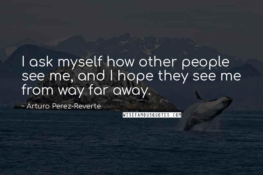 Arturo Perez-Reverte Quotes: I ask myself how other people see me, and I hope they see me from way far away.