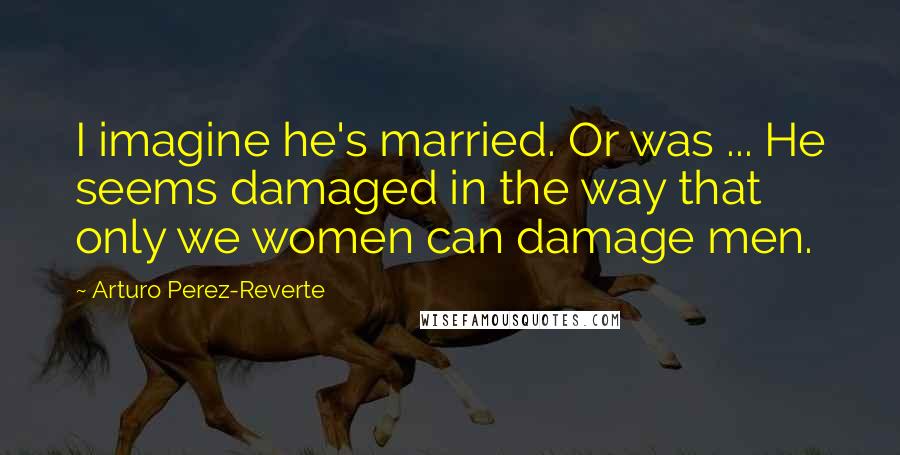 Arturo Perez-Reverte Quotes: I imagine he's married. Or was ... He seems damaged in the way that only we women can damage men.