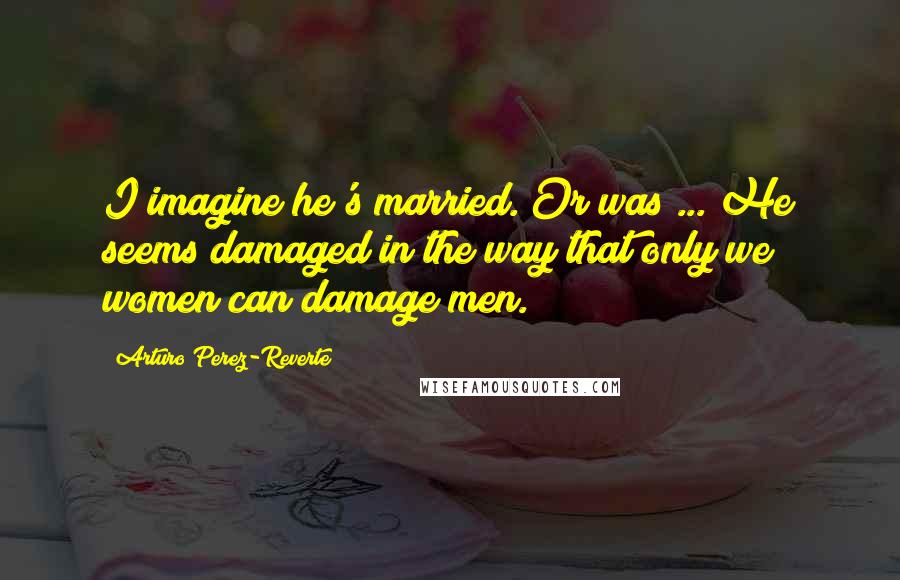 Arturo Perez-Reverte Quotes: I imagine he's married. Or was ... He seems damaged in the way that only we women can damage men.