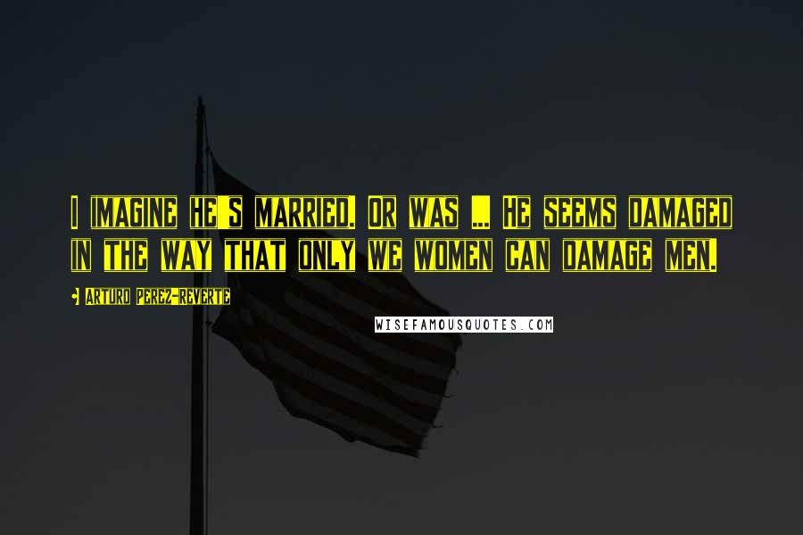 Arturo Perez-Reverte Quotes: I imagine he's married. Or was ... He seems damaged in the way that only we women can damage men.