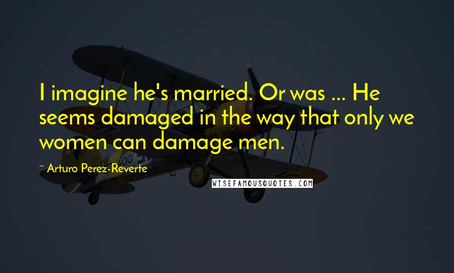 Arturo Perez-Reverte Quotes: I imagine he's married. Or was ... He seems damaged in the way that only we women can damage men.