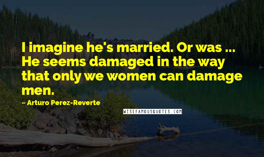 Arturo Perez-Reverte Quotes: I imagine he's married. Or was ... He seems damaged in the way that only we women can damage men.