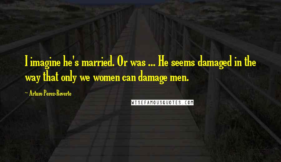 Arturo Perez-Reverte Quotes: I imagine he's married. Or was ... He seems damaged in the way that only we women can damage men.