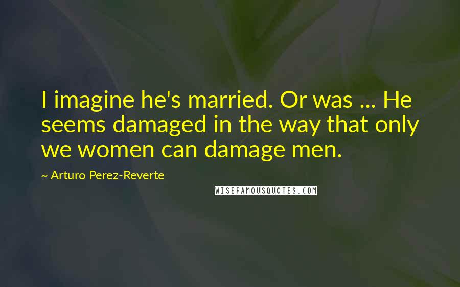 Arturo Perez-Reverte Quotes: I imagine he's married. Or was ... He seems damaged in the way that only we women can damage men.