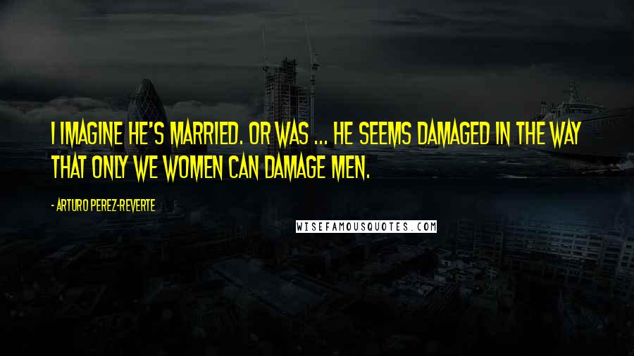 Arturo Perez-Reverte Quotes: I imagine he's married. Or was ... He seems damaged in the way that only we women can damage men.