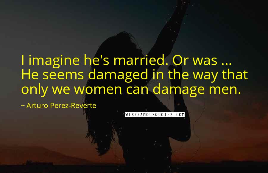 Arturo Perez-Reverte Quotes: I imagine he's married. Or was ... He seems damaged in the way that only we women can damage men.