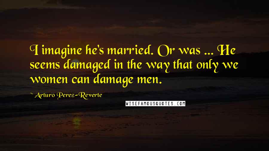 Arturo Perez-Reverte Quotes: I imagine he's married. Or was ... He seems damaged in the way that only we women can damage men.