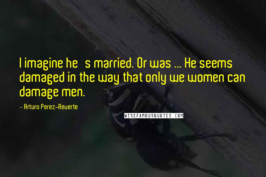 Arturo Perez-Reverte Quotes: I imagine he's married. Or was ... He seems damaged in the way that only we women can damage men.