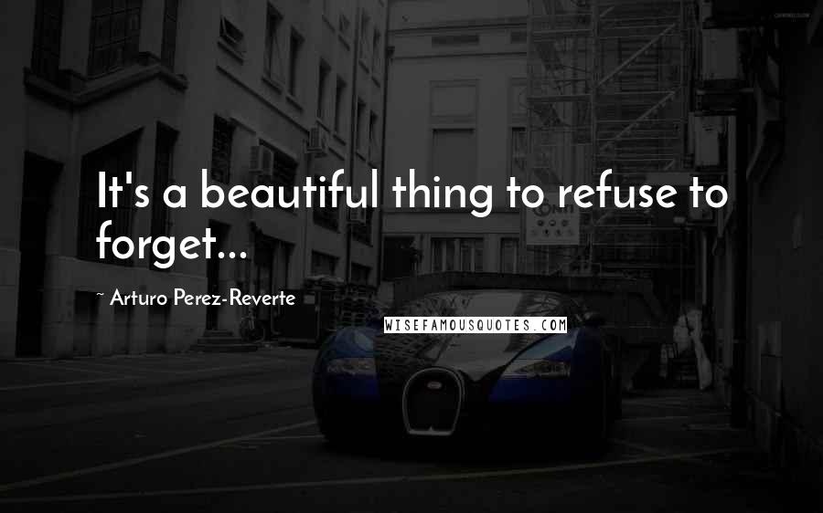 Arturo Perez-Reverte Quotes: It's a beautiful thing to refuse to forget...