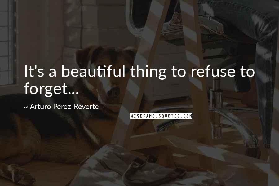 Arturo Perez-Reverte Quotes: It's a beautiful thing to refuse to forget...