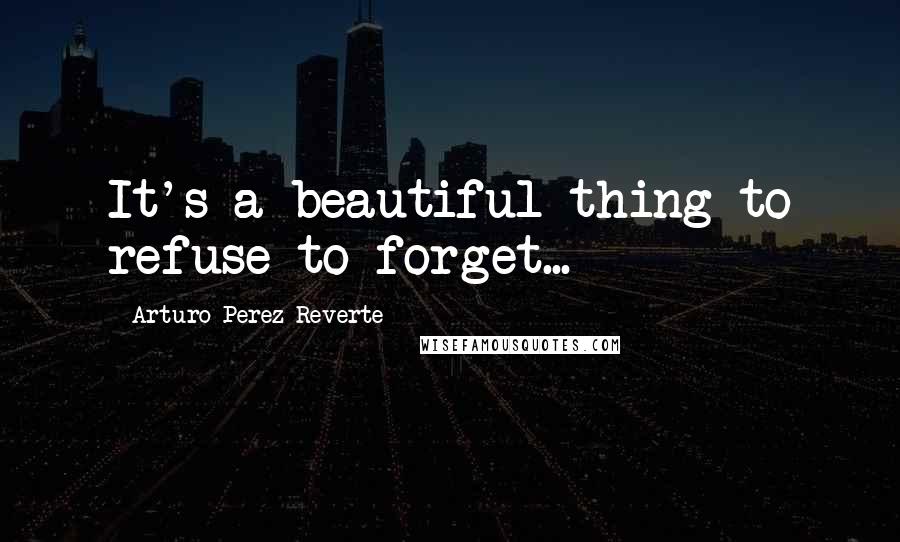 Arturo Perez-Reverte Quotes: It's a beautiful thing to refuse to forget...