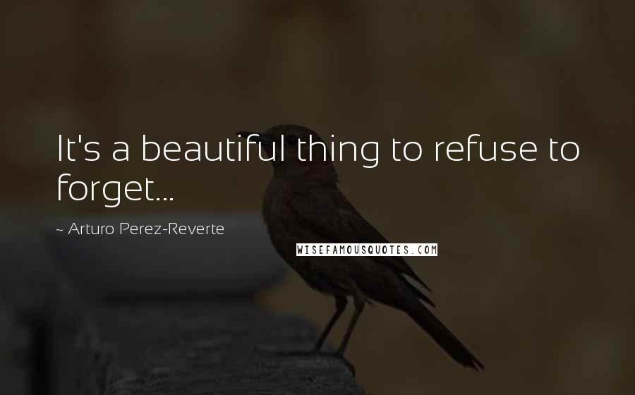 Arturo Perez-Reverte Quotes: It's a beautiful thing to refuse to forget...