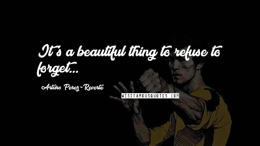 Arturo Perez-Reverte Quotes: It's a beautiful thing to refuse to forget...