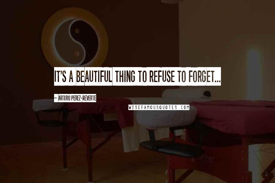 Arturo Perez-Reverte Quotes: It's a beautiful thing to refuse to forget...