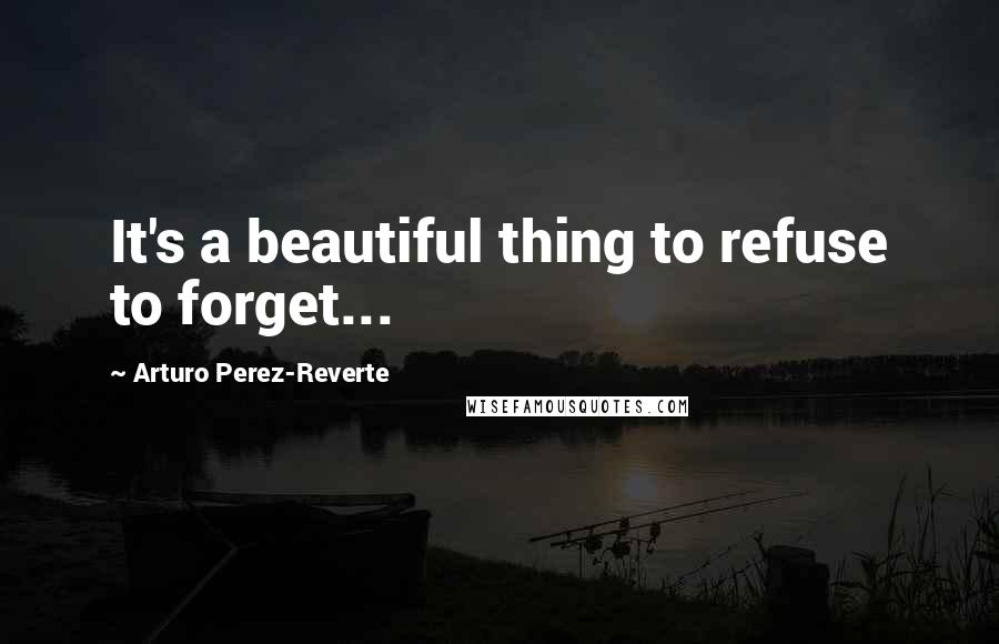 Arturo Perez-Reverte Quotes: It's a beautiful thing to refuse to forget...