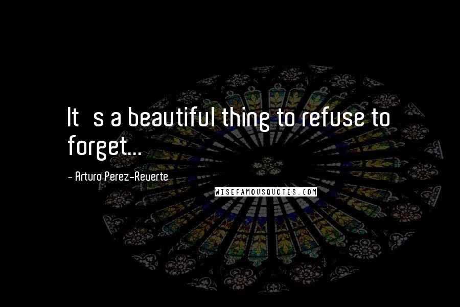 Arturo Perez-Reverte Quotes: It's a beautiful thing to refuse to forget...