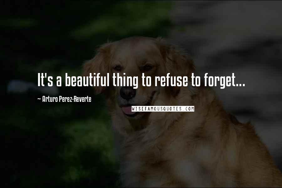 Arturo Perez-Reverte Quotes: It's a beautiful thing to refuse to forget...