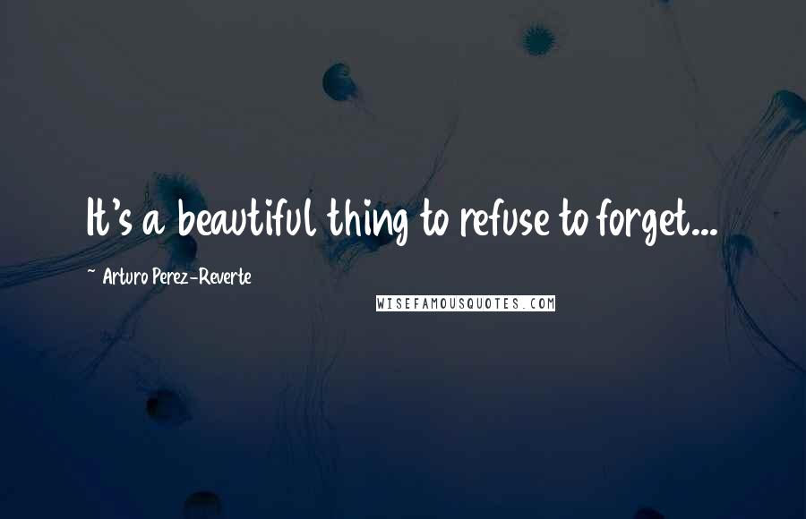 Arturo Perez-Reverte Quotes: It's a beautiful thing to refuse to forget...