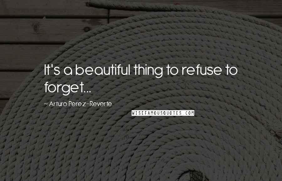Arturo Perez-Reverte Quotes: It's a beautiful thing to refuse to forget...