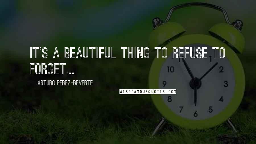 Arturo Perez-Reverte Quotes: It's a beautiful thing to refuse to forget...