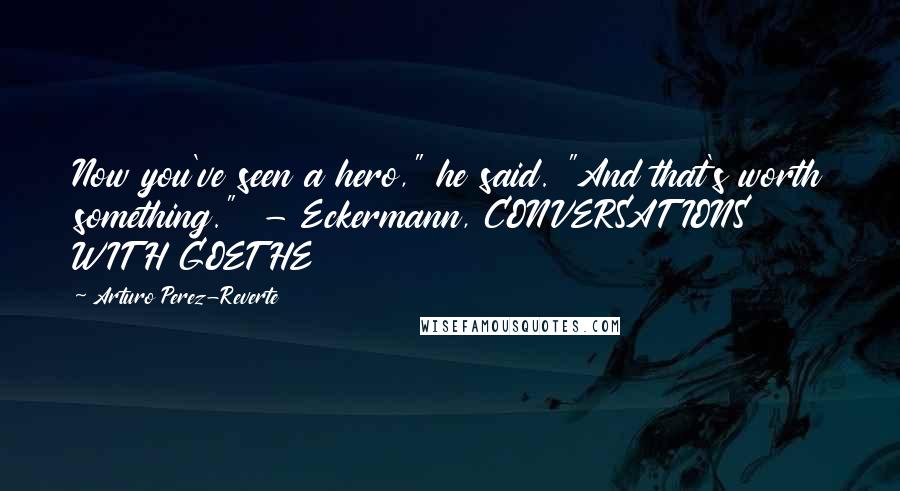 Arturo Perez-Reverte Quotes: Now you've seen a hero," he said. "And that's worth something."  - Eckermann, CONVERSATIONS WITH GOETHE