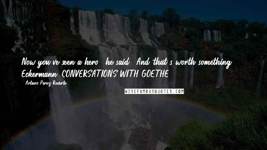 Arturo Perez-Reverte Quotes: Now you've seen a hero," he said. "And that's worth something."  - Eckermann, CONVERSATIONS WITH GOETHE