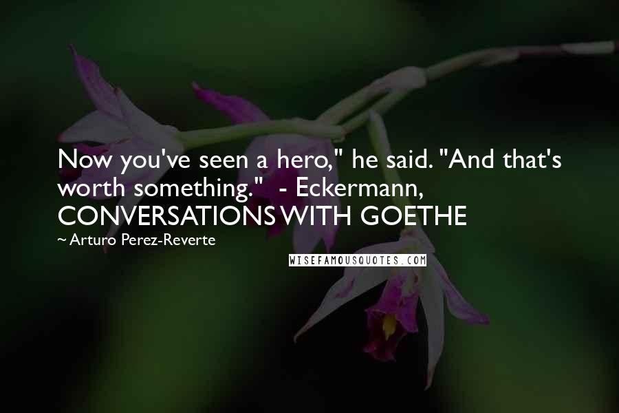 Arturo Perez-Reverte Quotes: Now you've seen a hero," he said. "And that's worth something."  - Eckermann, CONVERSATIONS WITH GOETHE