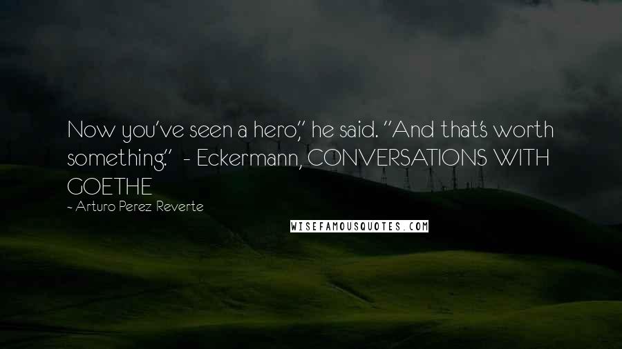 Arturo Perez-Reverte Quotes: Now you've seen a hero," he said. "And that's worth something."  - Eckermann, CONVERSATIONS WITH GOETHE