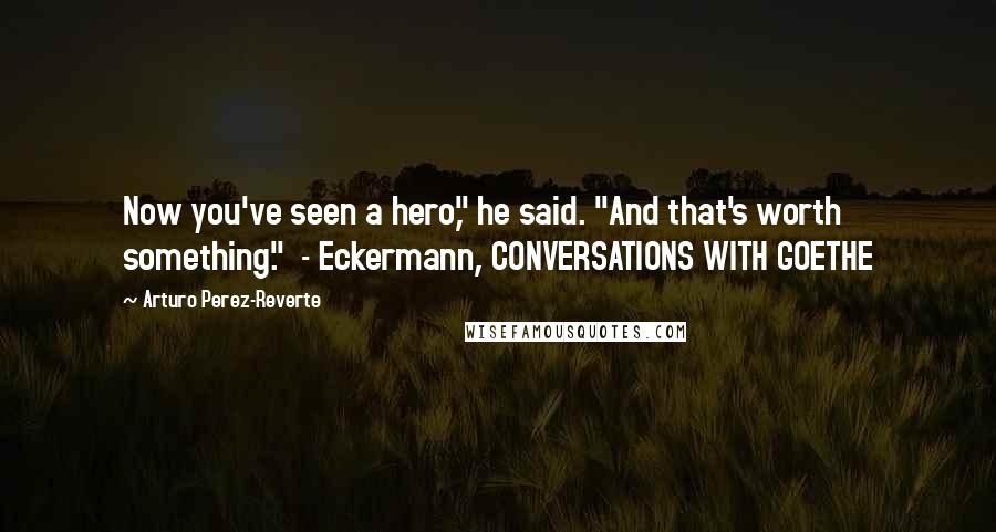 Arturo Perez-Reverte Quotes: Now you've seen a hero," he said. "And that's worth something." - Eckermann, CONVERSATIONS WITH GOETHE