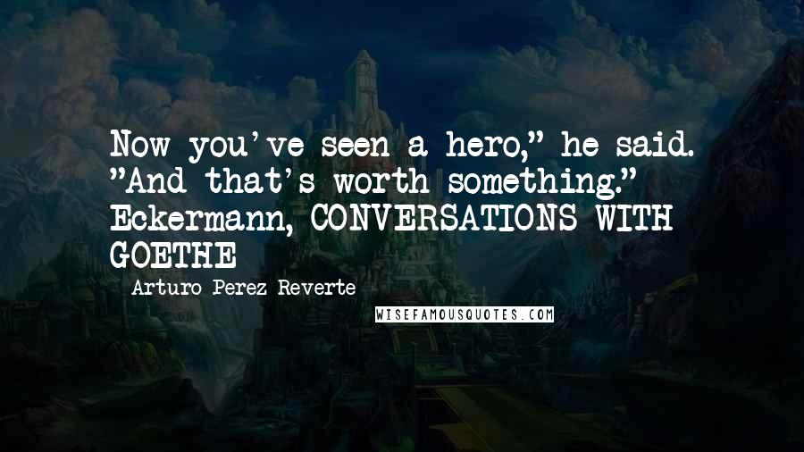 Arturo Perez-Reverte Quotes: Now you've seen a hero," he said. "And that's worth something."  - Eckermann, CONVERSATIONS WITH GOETHE