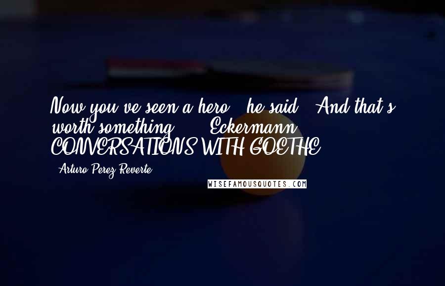 Arturo Perez-Reverte Quotes: Now you've seen a hero," he said. "And that's worth something."  - Eckermann, CONVERSATIONS WITH GOETHE