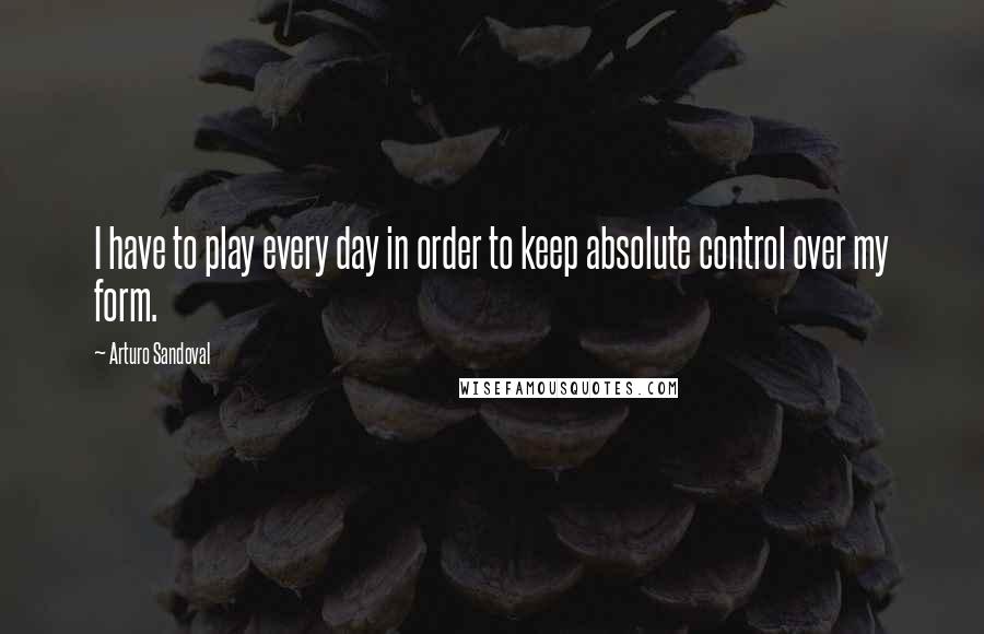 Arturo Sandoval Quotes: I have to play every day in order to keep absolute control over my form.