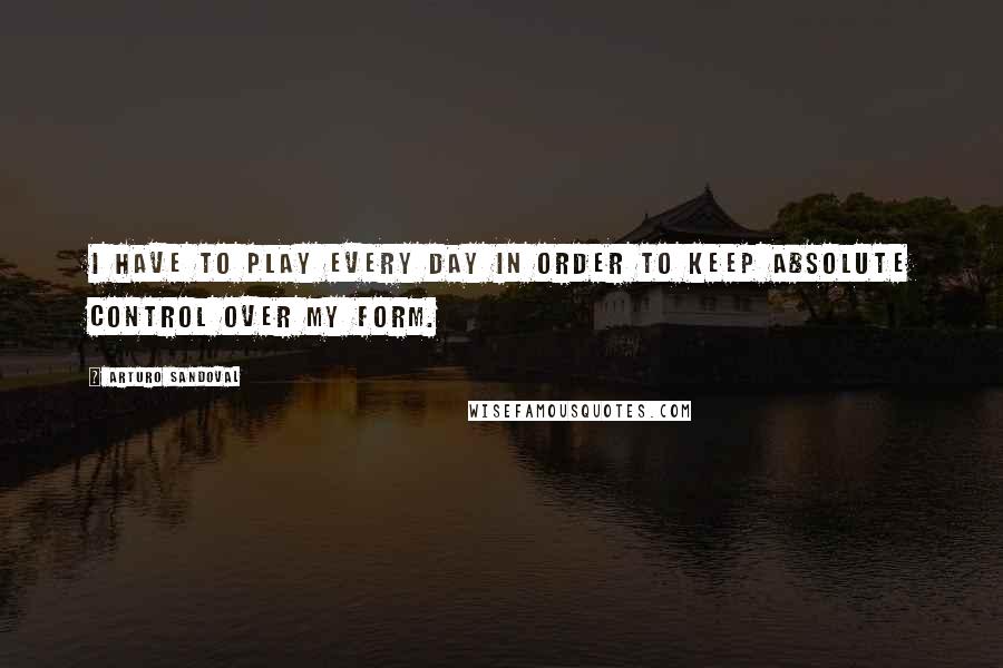 Arturo Sandoval Quotes: I have to play every day in order to keep absolute control over my form.