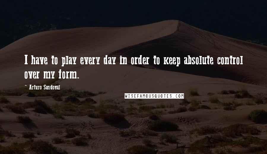 Arturo Sandoval Quotes: I have to play every day in order to keep absolute control over my form.