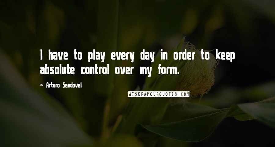 Arturo Sandoval Quotes: I have to play every day in order to keep absolute control over my form.