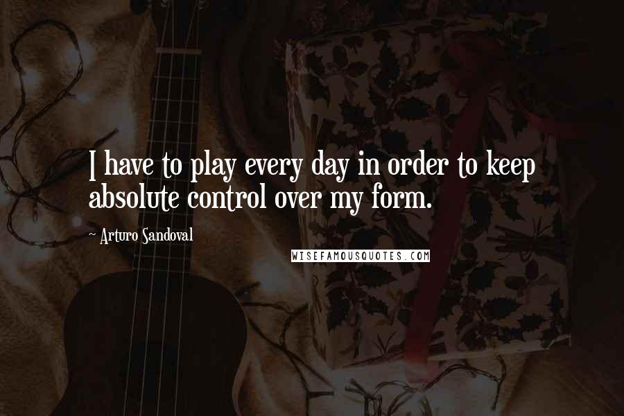 Arturo Sandoval Quotes: I have to play every day in order to keep absolute control over my form.