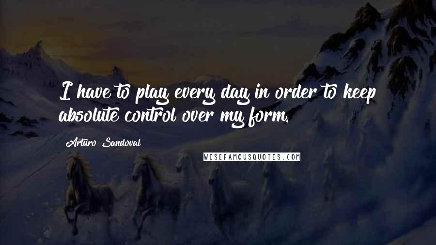 Arturo Sandoval Quotes: I have to play every day in order to keep absolute control over my form.