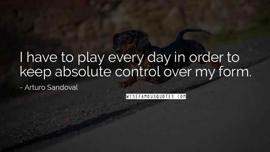 Arturo Sandoval Quotes: I have to play every day in order to keep absolute control over my form.