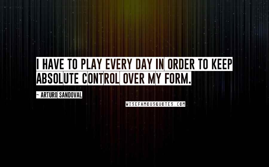 Arturo Sandoval Quotes: I have to play every day in order to keep absolute control over my form.