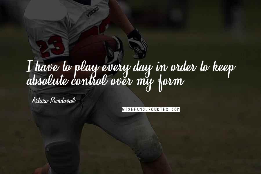 Arturo Sandoval Quotes: I have to play every day in order to keep absolute control over my form.