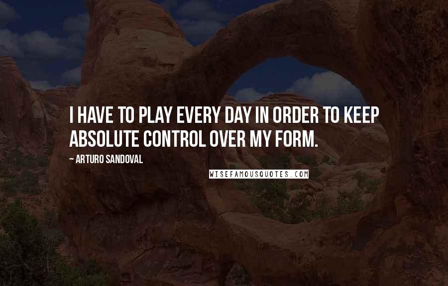 Arturo Sandoval Quotes: I have to play every day in order to keep absolute control over my form.