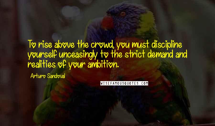 Arturo Sandoval Quotes: To rise above the crowd, you must discipline yourself unceasingly to the strict demand and realities of your ambition.