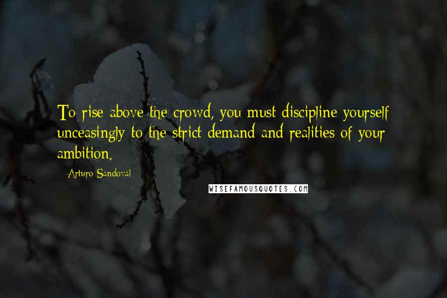 Arturo Sandoval Quotes: To rise above the crowd, you must discipline yourself unceasingly to the strict demand and realities of your ambition.