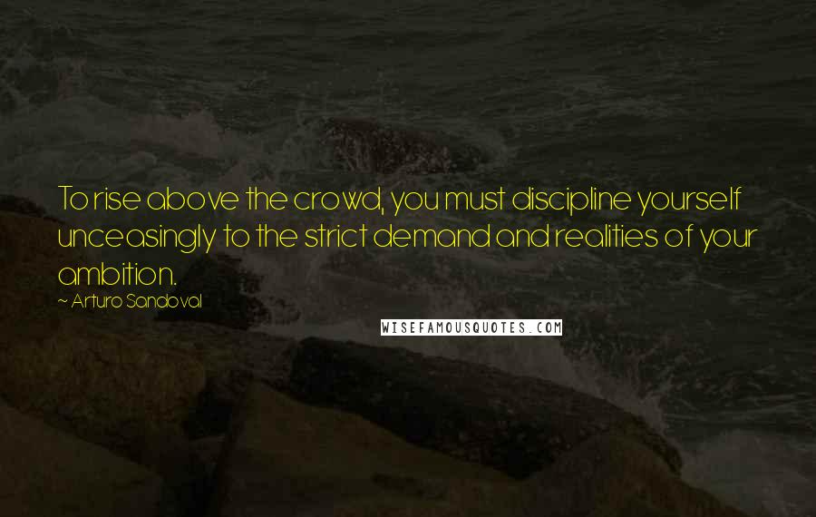 Arturo Sandoval Quotes: To rise above the crowd, you must discipline yourself unceasingly to the strict demand and realities of your ambition.