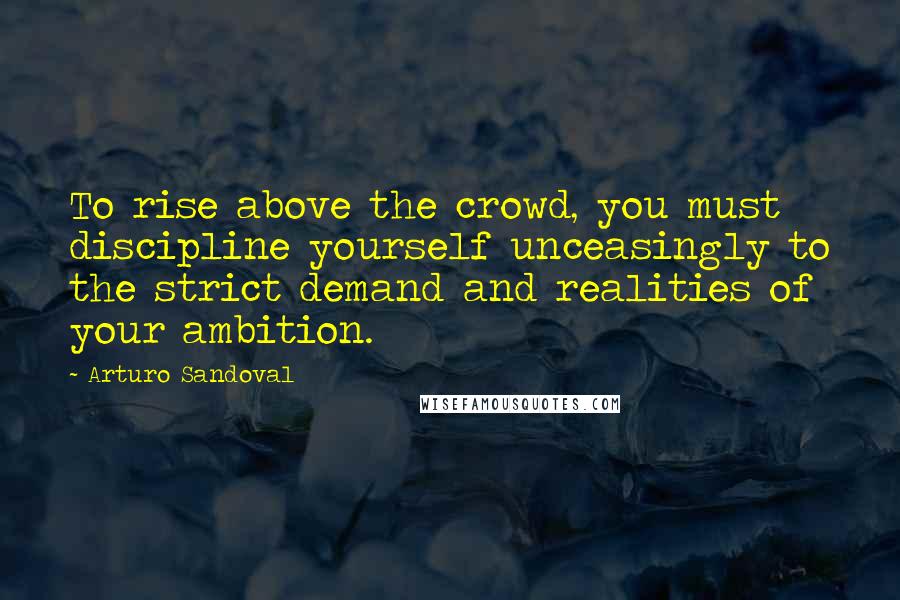 Arturo Sandoval Quotes: To rise above the crowd, you must discipline yourself unceasingly to the strict demand and realities of your ambition.