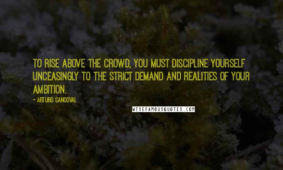 Arturo Sandoval Quotes: To rise above the crowd, you must discipline yourself unceasingly to the strict demand and realities of your ambition.