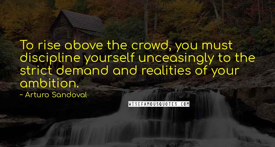 Arturo Sandoval Quotes: To rise above the crowd, you must discipline yourself unceasingly to the strict demand and realities of your ambition.