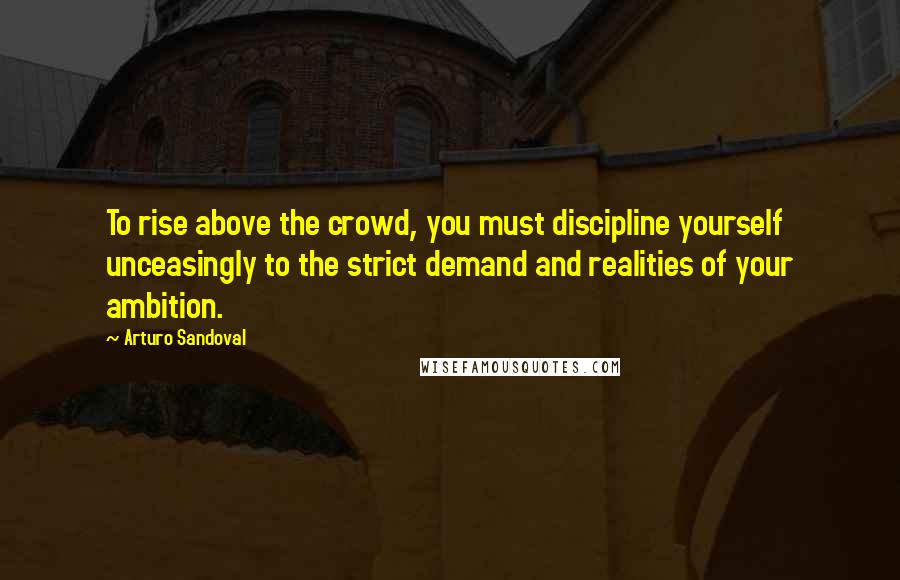 Arturo Sandoval Quotes: To rise above the crowd, you must discipline yourself unceasingly to the strict demand and realities of your ambition.