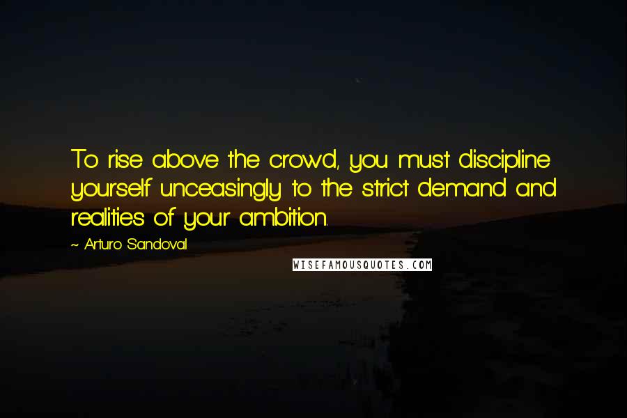 Arturo Sandoval Quotes: To rise above the crowd, you must discipline yourself unceasingly to the strict demand and realities of your ambition.